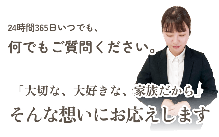 24時間365日いつでもご質問ください。「大切な、大好きな、家族だから」そんな想いにお応えします